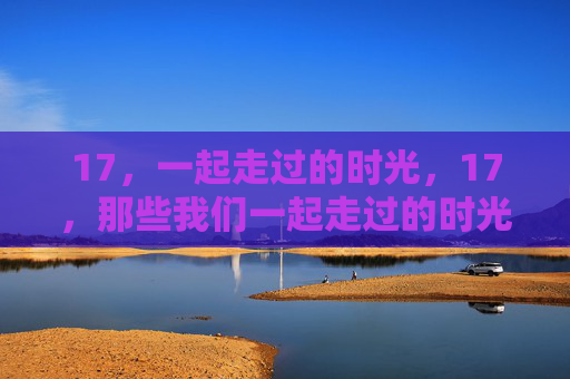 17,一起走过的时光,17,那些我们一起走过的时光 17,一起走过的时光,17,那些我们一起走过的时光