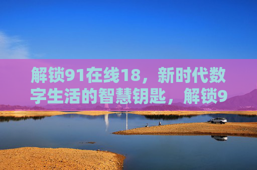 解锁91在线18,新时代数字生活的智慧钥匙,解锁91在线18,新时代数字生活的智慧钥匙 解锁91在线18,新时代数字生活的智慧钥匙,解锁91在线18,新时代数字生活的智慧钥匙