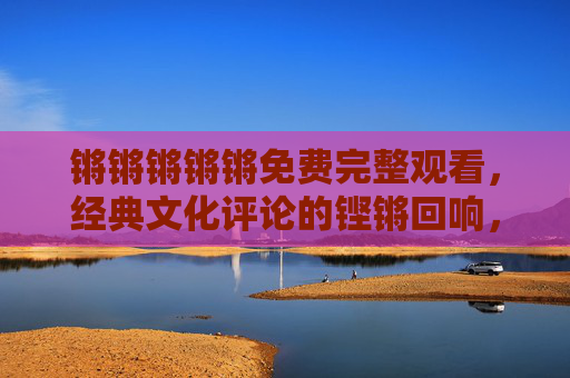 锵锵锵锵锵免费完整观看,经典文化评论的铿锵回响,值得每一代人都重温的节目,锵锵,经典文化评论的铿锵回响,每一代人都值得重温的节目 锵锵锵锵锵免费完整观看,经典文化评论的铿锵回响,值得每一代人都重温的节目,锵锵,经典文化评论的铿锵回响,每一代人都值得重温的节目