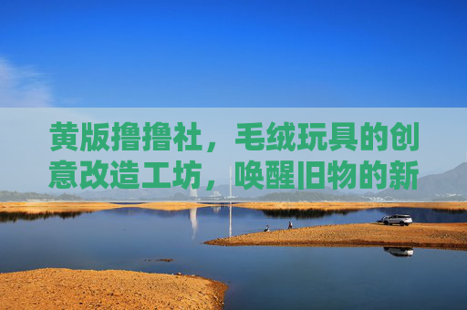 黄版撸撸社,毛绒玩具的创意改造工坊,唤醒旧物的新故事,黄版撸撸社,毛绒玩具创意改造工坊,唤醒旧物的新故事 黄版撸撸社,毛绒玩具的创意改造工坊,唤醒旧物的新故事,黄版撸撸社,毛绒玩具创意改造工坊,唤醒旧物的新故事