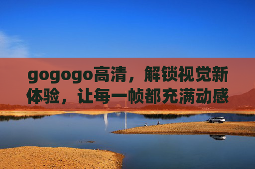 gogogo高清,解锁视觉新体验,让每一帧都充满动感与细节,gogogo高清,解锁视觉新体验,动感与细节的完美呈现 gogogo高清,解锁视觉新体验,让每一帧都充满动感与细节,gogogo高清,解锁视觉新体验,动感与细节的完美呈现