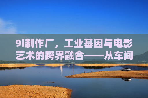 9i制作厂,工业基因与电影艺术的跨界融合——从车间到银幕的创意革命,9i制作厂,工业基因与电影艺术的跨界融合——从车间到银幕的创意革命 9i制作厂,工业基因与电影艺术的跨界融合——从车间到银幕的创意革命,9i制作厂,工业基因与电影艺术的跨界融合——从车间到银幕的创意革命