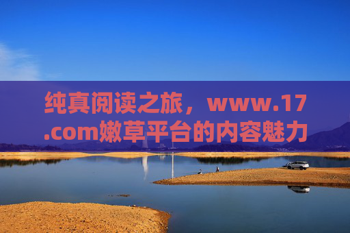 纯真阅读之旅，www.17.com嫩草平台的内容魅力与价值，纯真阅读之旅，www.17.com嫩草平台的内容魅力与价值