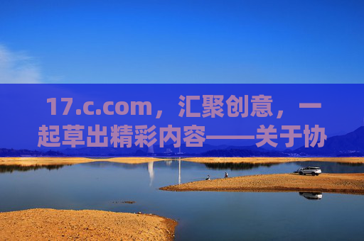 17.c.com,汇聚创意,一起草出精彩内容——关于协作与内容共创的探索,17.c.com,汇聚创意,一起草出精彩内容——关于协作与内容共创的探索 17.c.com,汇聚创意,一起草出精彩内容——关于协作与内容共创的探索,17.c.com,汇聚创意,一起草出精彩内容——关于协作与内容共创的探索