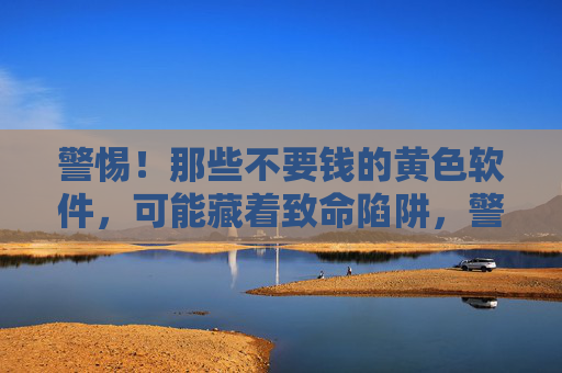 警惕！那些不要钱的黄色软件，可能藏着致命陷阱，警惕！那些不要钱的黄色软件，可能藏着致命陷阱