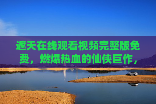 遮天在线观看视频完整版免费，燃爆热血的仙侠巨作，带你重温叶凡的传奇征途，遮天在线观看完整版免费，燃爆热血仙侠巨作，重温叶凡的传奇征途