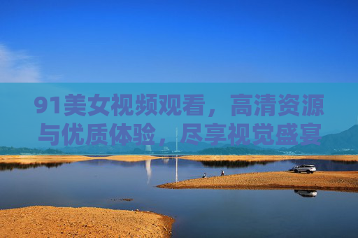 91美女视频观看,高清资源与优质体验,尽享视觉盛宴,91美女视频观看,高清资源与优质体验,尽享视觉盛宴 91美女视频观看,高清资源与优质体验,尽享视觉盛宴,91美女视频观看,高清资源与优质体验,尽享视觉盛宴