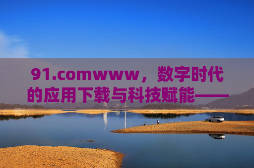 91.comwww,数字时代的应用下载与科技赋能——从经典到创新的演进之路,91.comwww,数字时代的应用下载与科技赋能——从经典到创新的演进之路 91.comwww,数字时代的应用下载与科技赋能——从经典到创新的演进之路,91.comwww,数字时代的应用下载与科技赋能——从经典到创新的演进之路