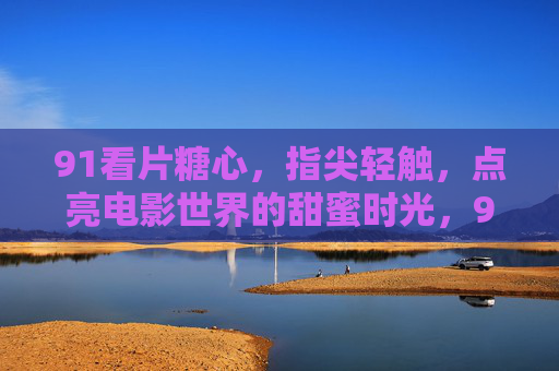 91看片糖心,指尖轻触,点亮电影世界的甜蜜时光,91看片糖心,指尖轻触,点亮电影世界的甜蜜时光 91看片糖心,指尖轻触,点亮电影世界的甜蜜时光,91看片糖心,指尖轻触,点亮电影世界的甜蜜时光
