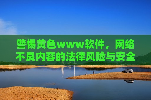 警惕黄色www软件,网络不良内容的法律风险与安全防护指南,警惕黄色www软件,网络不良内容的法律风险与安全防护指南 警惕黄色www软件,网络不良内容的法律风险与安全防护指南,警惕黄色www软件,网络不良内容的法律风险与安全防护指南