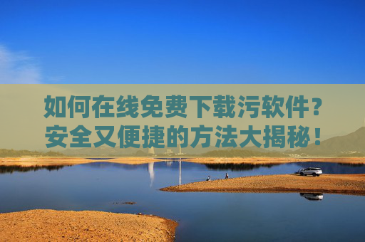 如何在线免费下载污软件？安全又便捷的方法大揭秘！如何在线免费下载污软件？安全又便捷的方法大揭秘！