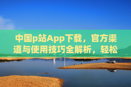 中国p站App下载，官方渠道与使用技巧全解析，轻松获取创作灵感，中国p站App下载，官方渠道与使用技巧全解析，轻松获取创作灵感