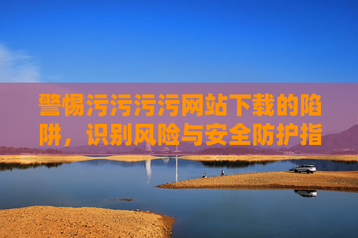 警惕污污污污网站下载的陷阱,识别风险与安全防护指南,警惕污污污污网站下载的陷阱,识别风险与安全防护指南 警惕污污污污网站下载的陷阱,识别风险与安全防护指南,警惕污污污污网站下载的陷阱,识别风险与安全防护指南