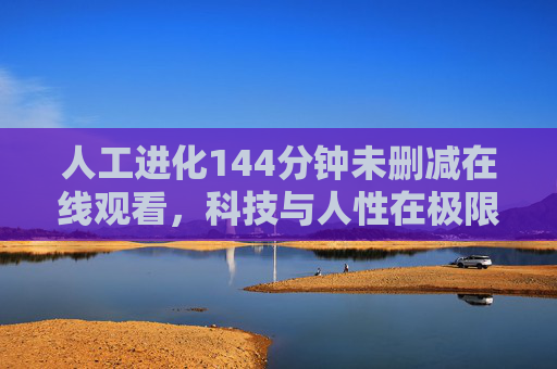 人工进化144分钟未删减在线观看,科技与人性在极限进化中的碰撞,未删减版深度解析科技伦理的残酷与希望,人工进化144分钟未删减,极限进化中科技与人性碰撞,科技伦理的残酷与希望解析 人工进化144分钟未删减在线观看,科技与人性在极限进化中的碰撞,未删减版深度解析科技伦理的残酷与希望,人工进化144分钟未删减,极限进化中科技与人性碰撞,科技伦理的残酷与希望解析