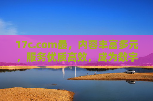 17c.com最,内容丰富多元,服务优质高效,成为数字资源首选平台,17c.com,内容丰富多元,服务高效优质,成为数字资源首选平台 17c.com最,内容丰富多元,服务优质高效,成为数字资源首选平台,17c.com,内容丰富多元,服务高效优质,成为数字资源首选平台