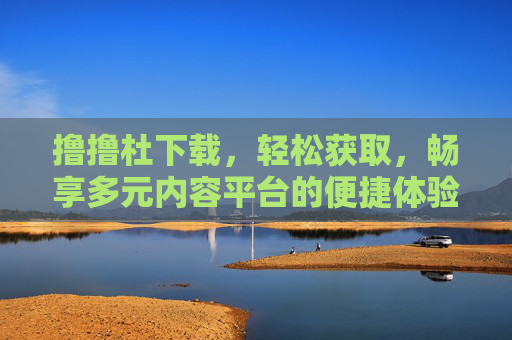 撸撸杜下载，轻松获取，畅享多元内容平台的便捷体验，撸撸杜下载，轻松获取，畅享多元内容平台便捷体验
