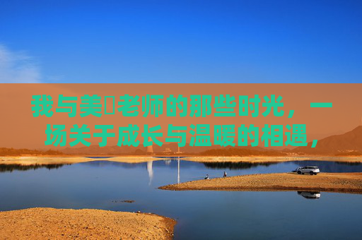 我与美咲老师的那些时光,一场关于成长与温暖的相遇,我与美咲老师的那些时光,一场关于成长与温暖的相遇 我与美咲老师的那些时光,一场关于成长与温暖的相遇,我与美咲老师的那些时光,一场关于成长与温暖的相遇