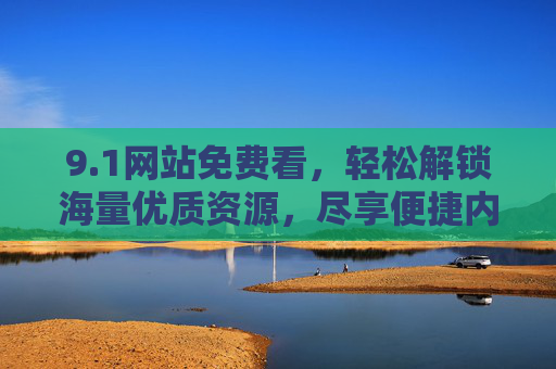 9.1网站免费看,轻松解锁海量优质资源,尽享便捷内容体验,1网站免费看,轻松解锁海量优质资源,尽享便捷内容体验 9.1网站免费看,轻松解锁海量优质资源,尽享便捷内容体验,1网站免费看,轻松解锁海量优质资源,尽享便捷内容体验