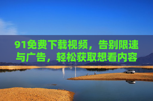 91免费下载视频,告别限速与广告,轻松获取想看内容,91免费下载视频,告别限速与广告,轻松获取想看内容 91免费下载视频,告别限速与广告,轻松获取想看内容,91免费下载视频,告别限速与广告,轻松获取想看内容
