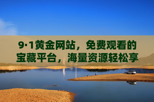 9·1黄金网站,免费观看的宝藏平台,海量资源轻松享,9·1黄金网站,免费观看的宝藏平台,海量资源轻松享 9·1黄金网站,免费观看的宝藏平台,海量资源轻松享,9·1黄金网站,免费观看的宝藏平台,海量资源轻松享