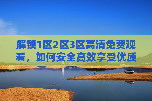 解锁1区2区3区高清免费观看，如何安全高效享受优质内容？如何安全高效解锁1区2区3区高清免费观看？优质内容享受指南