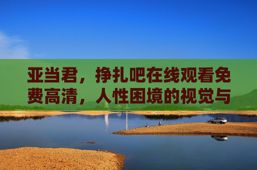 亚当君,挣扎吧在线观看免费高清,人性困境的视觉与情感双重冲击,亚当君,挣扎吧在线免费高清,人性困境的视觉与情感双重冲击 亚当君,挣扎吧在线观看免费高清,人性困境的视觉与情感双重冲击,亚当君,挣扎吧在线免费高清,人性困境的视觉与情感双重冲击