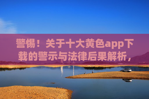 警惕!关于十大黄色app下载的警示与法律后果解析,警惕!关于十大黄色app下载的警示与法律后果解析 警惕!关于十大黄色app下载的警示与法律后果解析,警惕!关于十大黄色app下载的警示与法律后果解析