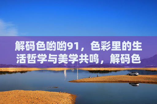 解码色哟哟91,色彩里的生活哲学与美学共鸣,解码色哟哟91,色彩里的生活哲学与美学共鸣 解码色哟哟91,色彩里的生活哲学与美学共鸣,解码色哟哟91,色彩里的生活哲学与美学共鸣