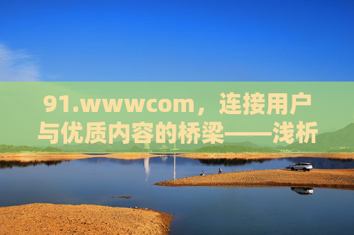 91.wwwcom,连接用户与优质内容的桥梁——浅析其核心价值与用户体验,91wwwcom,连接用户与优质内容的桥梁——浅析其核心价值与用户体验 91.wwwcom,连接用户与优质内容的桥梁——浅析其核心价值与用户体验,91wwwcom,连接用户与优质内容的桥梁——浅析其核心价值与用户体验