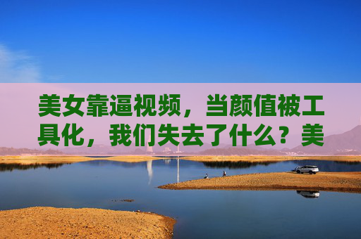美女靠逼视频,当颜值被工具化,我们失去了什么?美女靠逼视频,当颜值被工具化,我们失去了什么? 美女靠逼视频,当颜值被工具化,我们失去了什么?美女靠逼视频,当颜值被工具化,我们失去了什么?