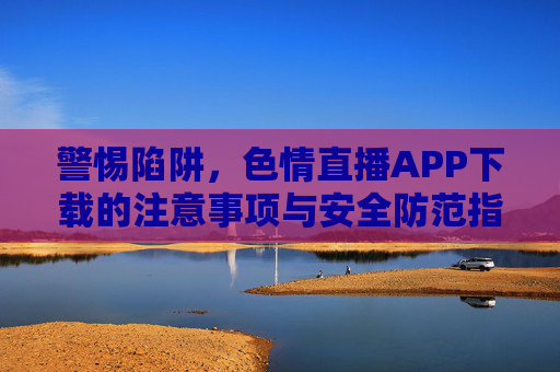 警惕陷阱,色情直播APP下载的注意事项与安全防范指南,警惕陷阱,色情直播APP下载的注意事项与安全防范指南 警惕陷阱,色情直播APP下载的注意事项与安全防范指南,警惕陷阱,色情直播APP下载的注意事项与安全防范指南