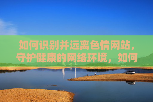 如何识别并远离色情网站,守护健康的网络环境,如何识别并远离色情网站,守护健康的网络环境 如何识别并远离色情网站,守护健康的网络环境,如何识别并远离色情网站,守护健康的网络环境