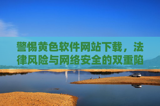警惕黄色软件网站下载,法律风险与网络安全的双重陷阱,警惕黄色软件网站下载,法律风险与网络安全的双重陷阱 警惕黄色软件网站下载,法律风险与网络安全的双重陷阱,警惕黄色软件网站下载,法律风险与网络安全的双重陷阱