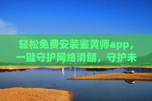 轻松免费安装鉴黄师app，一键守护网络清朗，守护未成年人健康成长，轻松免费安装鉴黄师app，一键守护网络清朗，守护未成年人健康成长