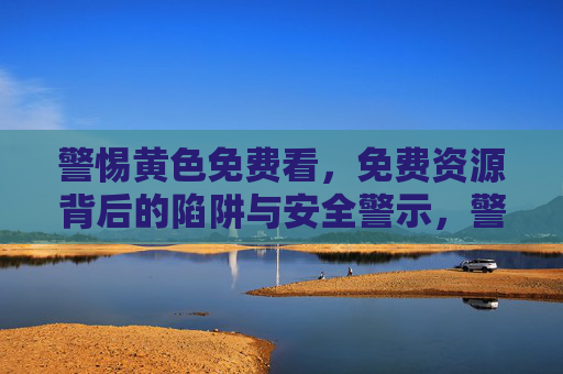 警惕黄色免费看，免费资源背后的陷阱与安全警示，警惕黄色免费看，免费资源背后的陷阱与安全警示