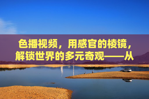 色播视频,用感官的棱镜,解锁世界的多元奇观——从常规视角到另类视界的视觉探险,色播视频,用感官棱镜解锁世界的多元奇观——从常规视角到另类视界的视觉探险 色播视频,用感官的棱镜,解锁世界的多元奇观——从常规视角到另类视界的视觉探险,色播视频,用感官棱镜解锁世界的多元奇观——从常规视角到另类视界的视觉探险