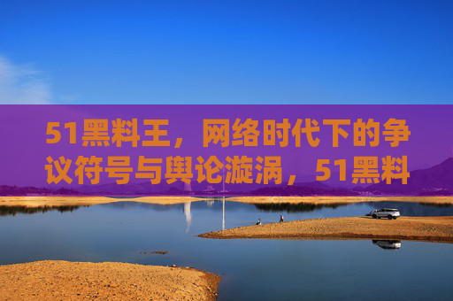 51黑料王，网络时代下的争议符号与舆论漩涡，51黑料王，网络时代下的争议符号与舆论漩涡