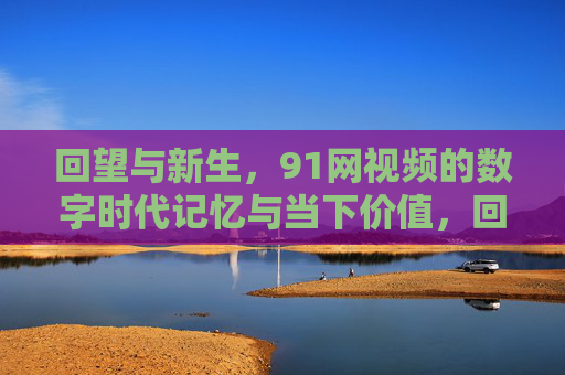回望与新生,91网视频的数字时代记忆与当下价值,回望与新生,91网视频的数字时代记忆与当下价值 回望与新生,91网视频的数字时代记忆与当下价值,回望与新生,91网视频的数字时代记忆与当下价值