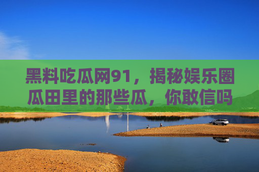 黑料吃瓜网91,揭秘娱乐圈瓜田里的那些瓜,你敢信吗?黑料吃瓜网91,揭秘娱乐圈那些瓜,你敢信吗? 黑料吃瓜网91,揭秘娱乐圈瓜田里的那些瓜,你敢信吗?黑料吃瓜网91,揭秘娱乐圈那些瓜,你敢信吗?