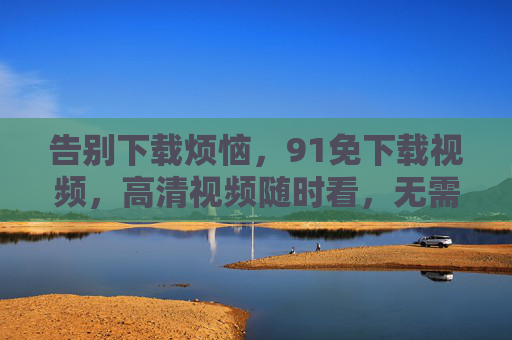告别下载烦恼,91免下载视频,高清视频随时看,无需广告干扰!告别下载烦恼,91免下载视频,高清无广告,随时畅享优质视频 告别下载烦恼,91免下载视频,高清视频随时看,无需广告干扰!告别下载烦恼,91免下载视频,高清无广告,随时畅享优质视频