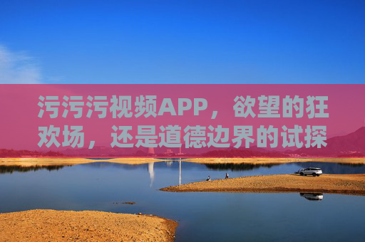 污污污视频APP,欲望的狂欢场,还是道德边界的试探? 污污污视频APP,欲望的狂欢场,还是道德边界的试探?