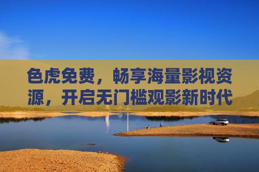 色虎免费,畅享海量影视资源,开启无门槛观影新时代,色虎免费,畅享海量影视资源,开启无门槛观影新时代 色虎免费,畅享海量影视资源,开启无门槛观影新时代,色虎免费,畅享海量影视资源,开启无门槛观影新时代