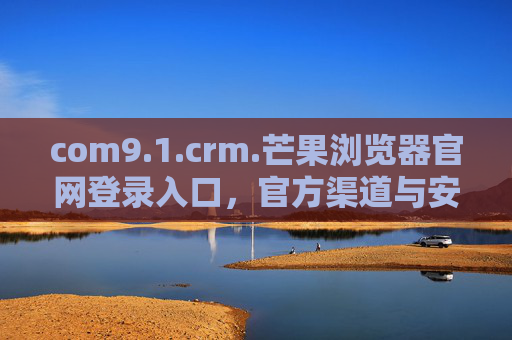 com9.1.crm.芒果浏览器官网登录入口,官方渠道与安全指南,芒果浏览器官网登录入口,官方渠道与安全指南 com9.1.crm.芒果浏览器官网登录入口,官方渠道与安全指南,芒果浏览器官网登录入口,官方渠道与安全指南