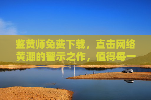 鉴黄师免费下载,直击网络黄潮的警示之作,值得每一位网民深思,鉴黄师免费下载,直击网络黄潮的警示之作,值得每一位网民深思 鉴黄师免费下载,直击网络黄潮的警示之作,值得每一位网民深思,鉴黄师免费下载,直击网络黄潮的警示之作,值得每一位网民深思
