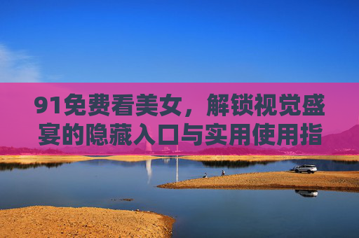 91免费看美女,解锁视觉盛宴的隐藏入口与实用使用指南,91免费看美女,解锁视觉盛宴的隐藏入口与实用使用指南 91免费看美女,解锁视觉盛宴的隐藏入口与实用使用指南,91免费看美女,解锁视觉盛宴的隐藏入口与实用使用指南