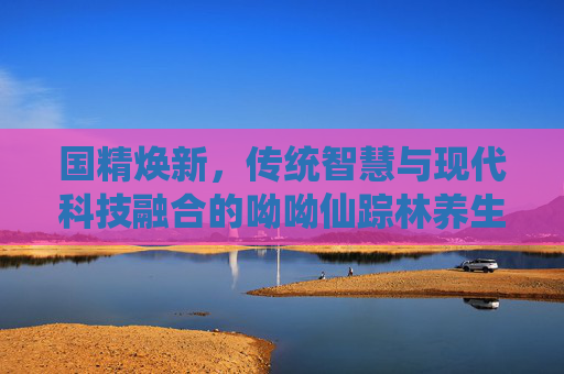 国精焕新,传统智慧与现代科技融合的呦呦仙踪林养生传奇 国精焕新,传统智慧与现代科技融合的呦呦仙踪林养生传奇
