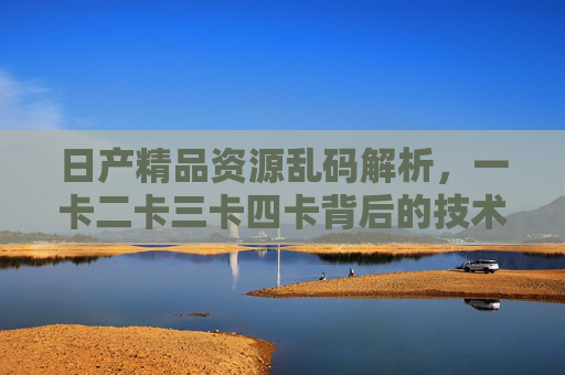 日产精品资源乱码解析,一卡二卡三卡四卡背后的技术挑战与应对策略,日产精品资源乱码解析,一卡二卡三卡四卡的技术挑战与应对策略 日产精品资源乱码解析,一卡二卡三卡四卡背后的技术挑战与应对策略,日产精品资源乱码解析,一卡二卡三卡四卡的技术挑战与应对策略