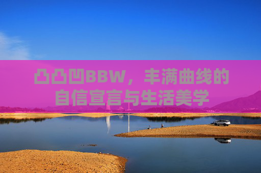 凸凸凹BBW,丰满曲线的自信宣言与生活美学 凸凸凹BBW,丰满曲线的自信宣言与生活美学