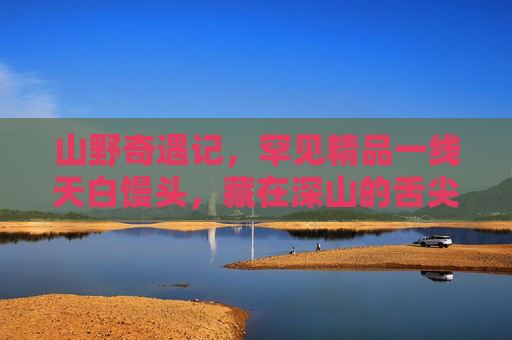 山野奇遇记,罕见精品一线天白馒头,藏在深山的舌尖奇珍 山野奇遇记,罕见精品一线天白馒头,藏在深山的舌尖奇珍