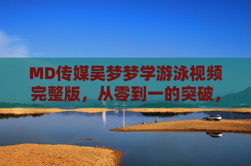 MD传媒吴梦梦学游泳视频完整版,从零到一的突破,记录她的水中成长与坚持 MD传媒吴梦梦学游泳视频完整版,从零到一的突破,记录她的水中成长与坚持
